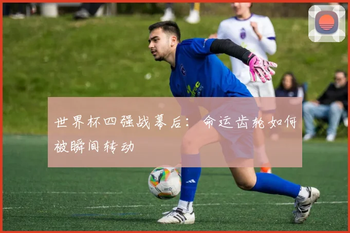 世界杯四强战幕后：命运齿轮如何被瞬间转动