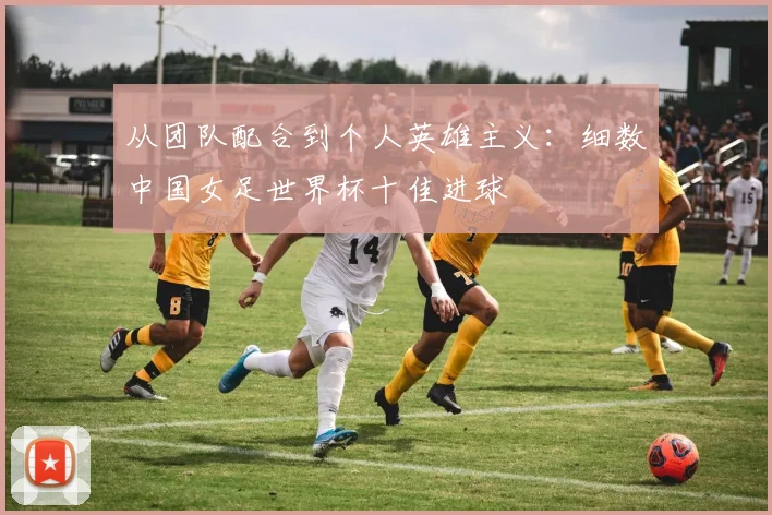 从团队配合到个人英雄主义：细数中国女足世界杯十佳进球