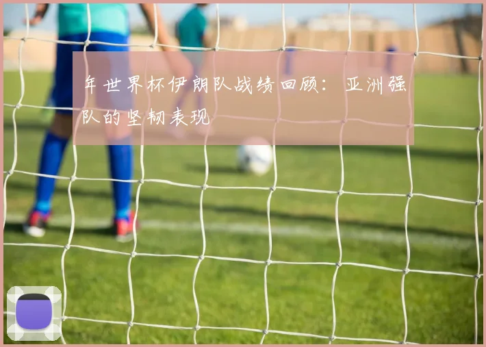 年世界杯伊朗队战绩回顾:亚洲强队的坚韧表现