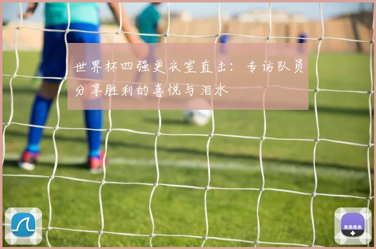 世界杯四强更衣室直击：专访队员分享胜利的喜悦与泪水