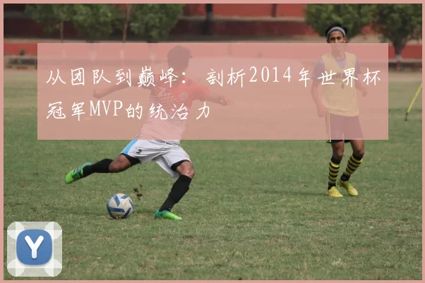 从团队到巅峰：剖析2014年世界杯冠军MVP的统治力