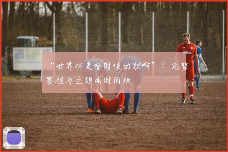 “世界杯是啥时候的歌啊”？完整赛程与主题曲时间线