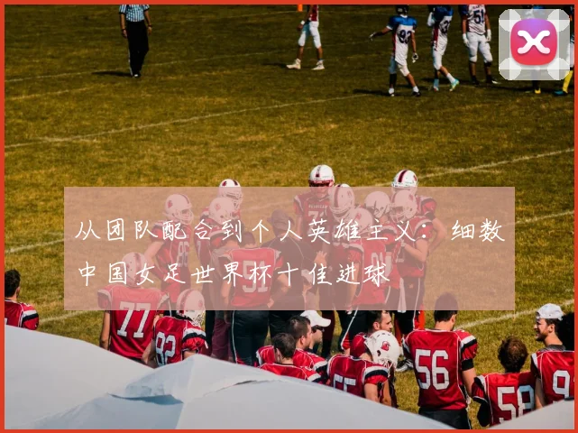 从团队配合到个人英雄主义:细数中国女足世界杯十佳进球