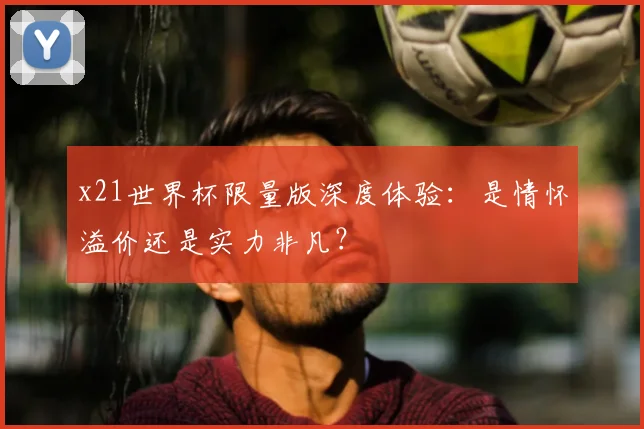 x21世界杯限量版深度体验：是情怀溢价还是实力非凡？