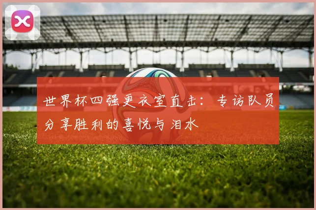 世界杯四强更衣室直击：专访队员分享胜利的喜悦与泪水