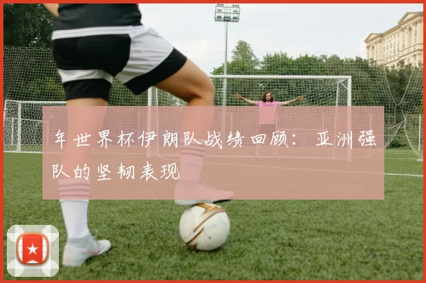 年世界杯伊朗队战绩回顾：亚洲强队的坚韧表现