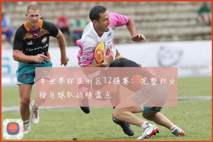 年世界杯亚洲区12强赛：完整积分榜与球队战绩盘点