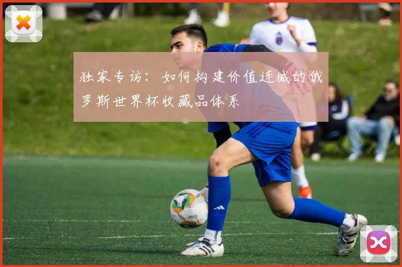 独家专访:如何构建价值连城的俄罗斯世界杯收藏品体系