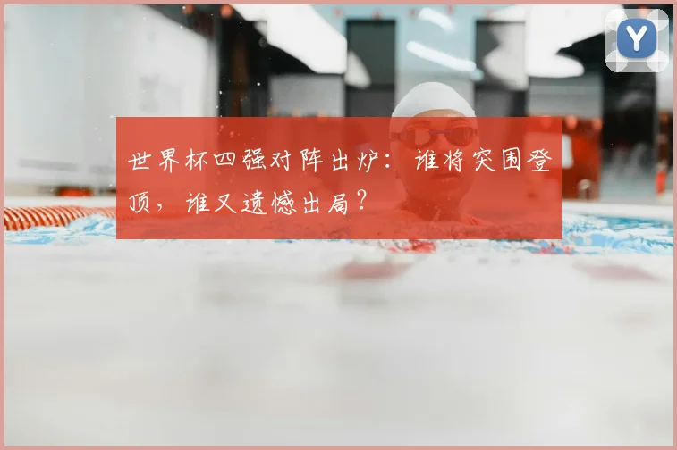 世界杯四强对阵出炉：谁将突围登顶，谁又遗憾出局？