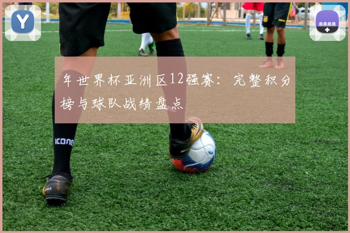 年世界杯亚洲区12强赛：完整积分榜与球队战绩盘点