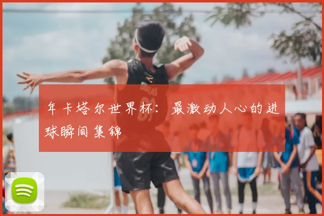 年卡塔尔世界杯:最激动人心的进球瞬间集锦