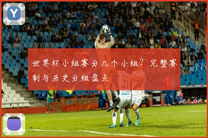 世界杯小组赛分几个小组？完整赛制与历史分组盘点