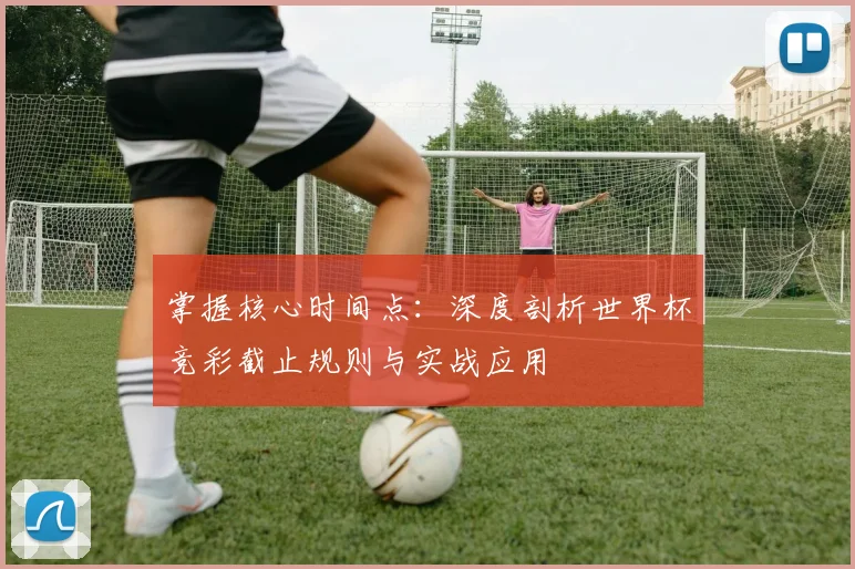 掌握核心时间点：深度剖析世界杯竞彩截止规则与实战应用