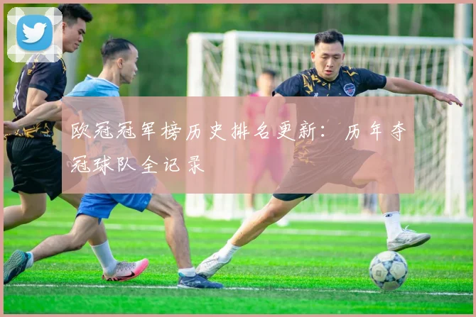 欧冠冠军榜历史排名更新：历年夺冠球队全记录