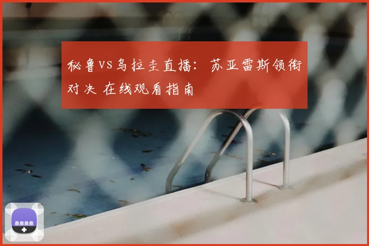 秘鲁vs乌拉圭直播：苏亚雷斯领衔对决 在线观看指南