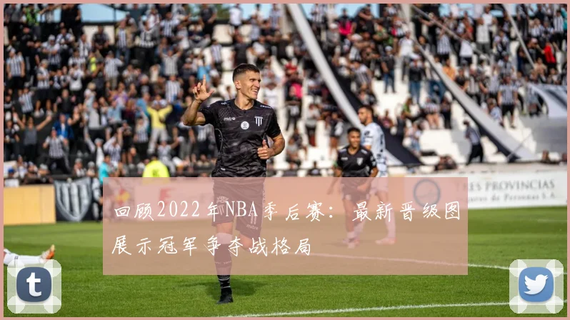 回顾2022年NBA季后赛：最新晋级图展示冠军争夺战格局