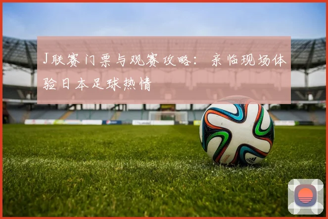 J联赛门票与观赛攻略：亲临现场体验日本足球热情