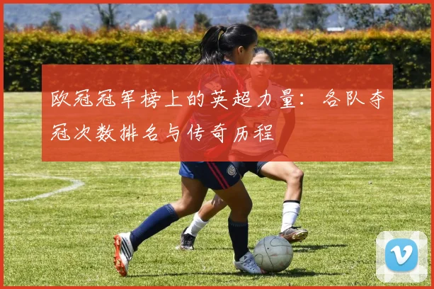 欧冠冠军榜上的英超力量：各队夺冠次数排名与传奇历程