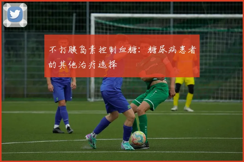 不打胰岛素控制血糖：糖尿病患者的其他治疗选择